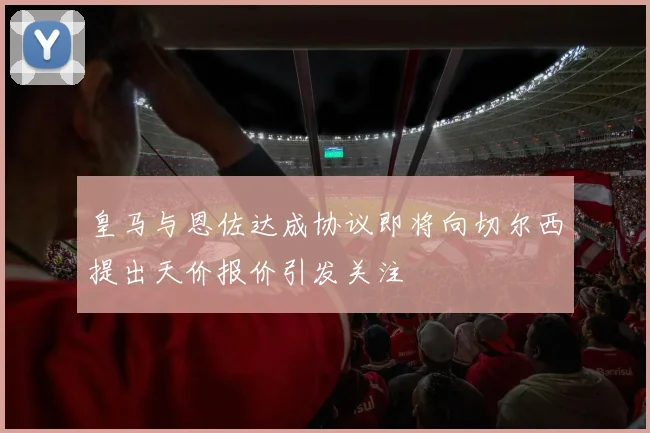 皇马与恩佐达成协议即将向切尔西提出天价报价引发关注