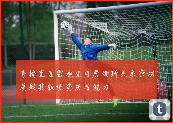 夸梅直言雷迪克与詹姆斯关系密切质疑其教练资历与能力