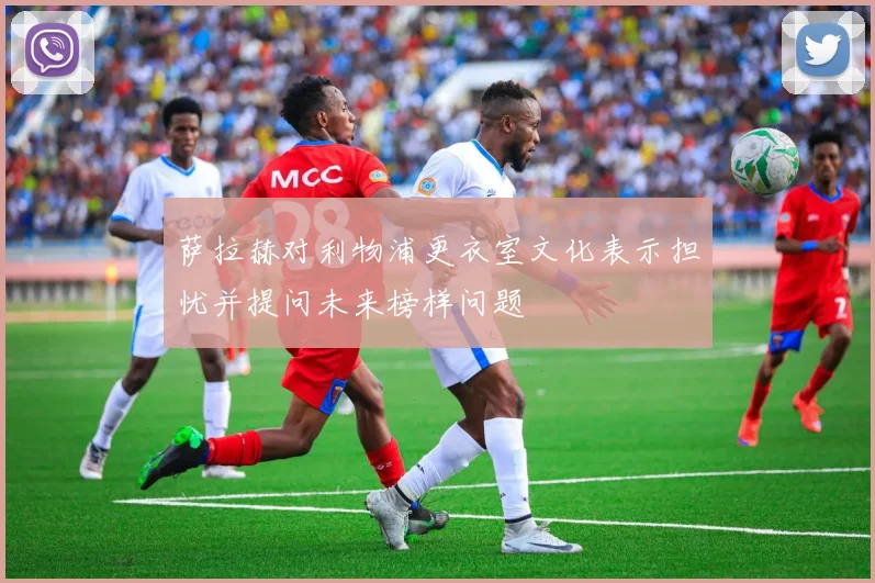 萨拉赫对利物浦更衣室文化表示担忧并提问未来榜样问题
