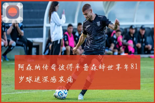 阿森纳传奇彼得辛普森辞世享年81岁球迷深感哀痛