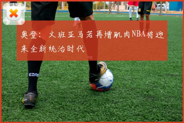 奥登：文班亚马若再增肌肉NBA将迎来全新统治时代