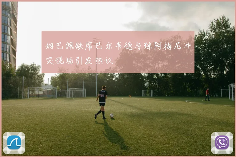 姆巴佩缺席巴尔韦德与琼阿梅尼冲突现场引发热议