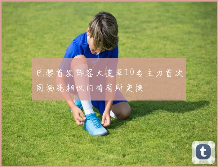 巴黎首发阵容大变革10名主力首次同场亮相仅门将有所更换